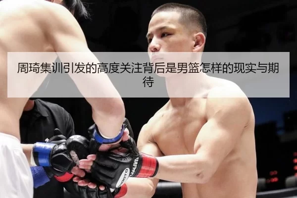 周琦集训引发的高度关注背后是男篮怎样的现实与期待